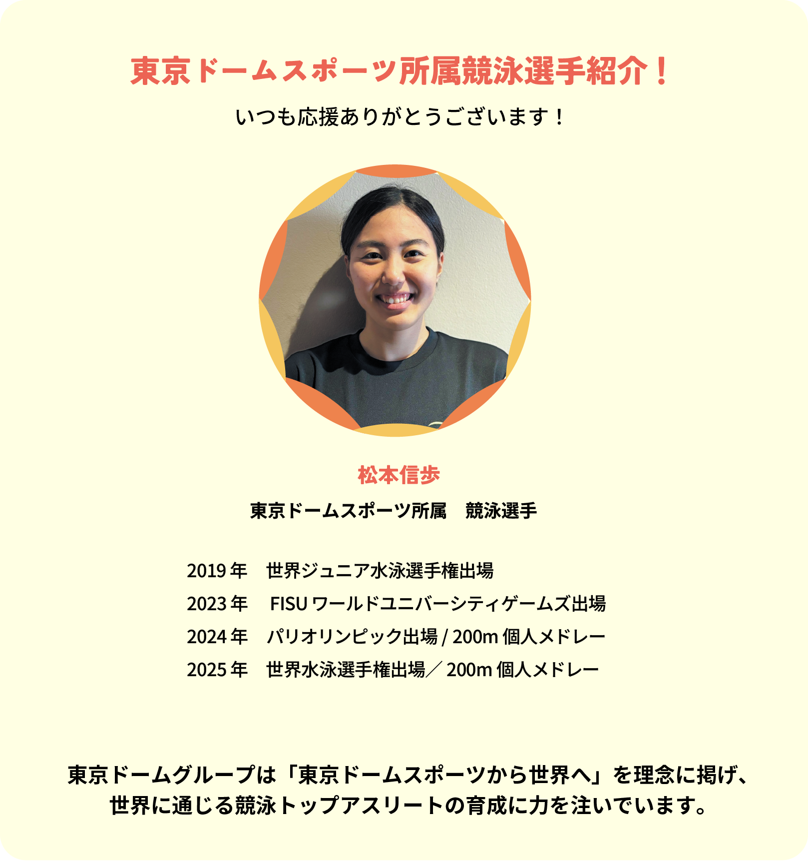 東京ドームスポーツ所属競泳選手紹介！
いつも応援ありがとうございます！
松本信歩 東京ドームスポーツ所属　競泳選手
2019年　世界ジュニア水泳選手権出場
2023年 　FISUワールドユニバーシティゲームズ出場
2024年　パリオリンピック出場 / 200m個人メドレー
2025年　世界水泳選手権出場／200m個人メドレー
東京ドームグループは「東京ドームスポーツから世界へ」を理念に掲げ、
世界に通じる競泳トップアスリートの育成に力を注いでいます。
