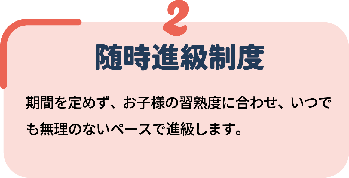 2 随時進級制度 期間を定めず、お子様の習熟度に合わせ、いつでも無理のないペースで進級します。