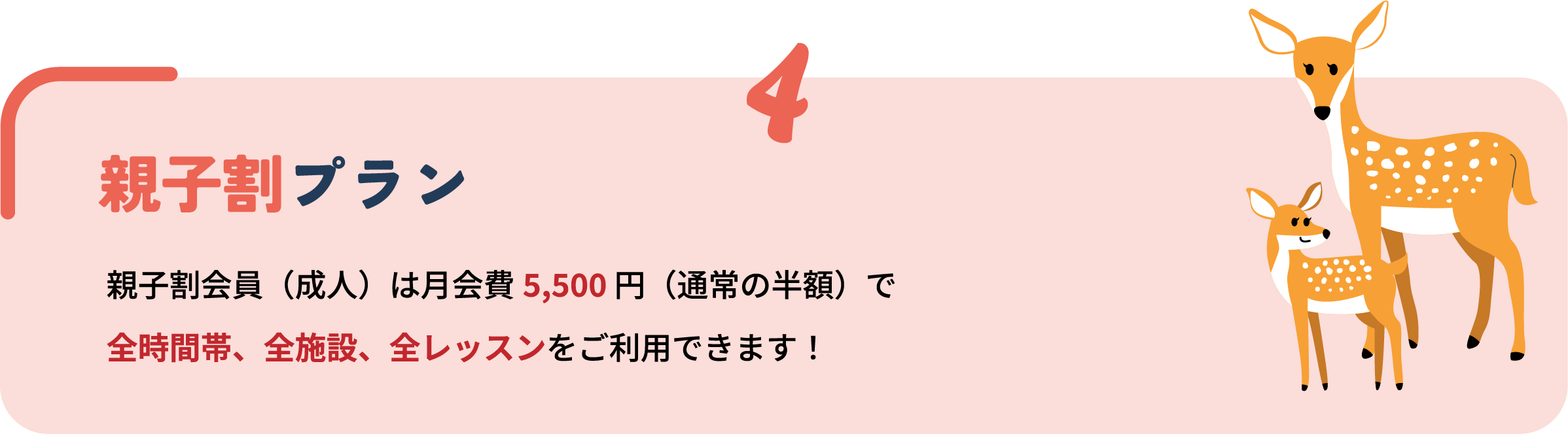 4 親子割プラン 親子割会員（成人）は月会費5,500円（通常の半額）で全時間帯、全施設、全レッスンをご利用できます！