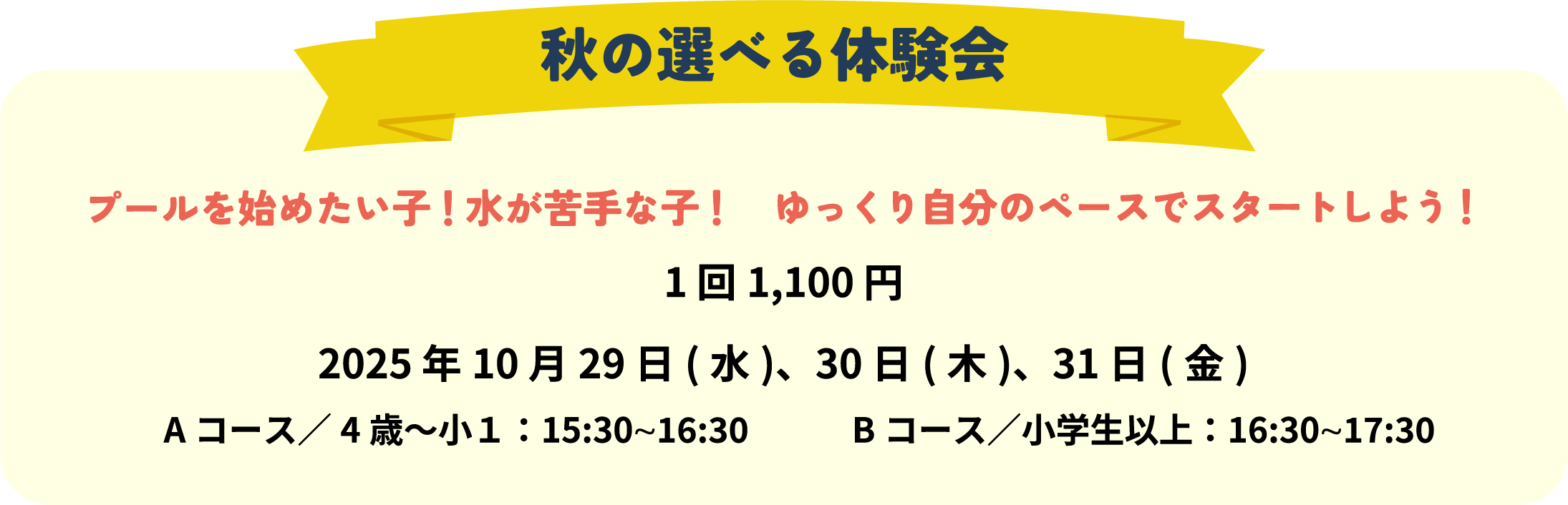 秋の選べる体験会プールを始めたい子！水が苦手な子！ゆっくり自分のペースでスタートしよう！
1 回1,100 円
2025 年10月29 日(水)、30日(木)、31日(金)
Aコース／4歳〜小1：15:30〜16:30　　　Bコース／小学生以上：16:30〜17:30