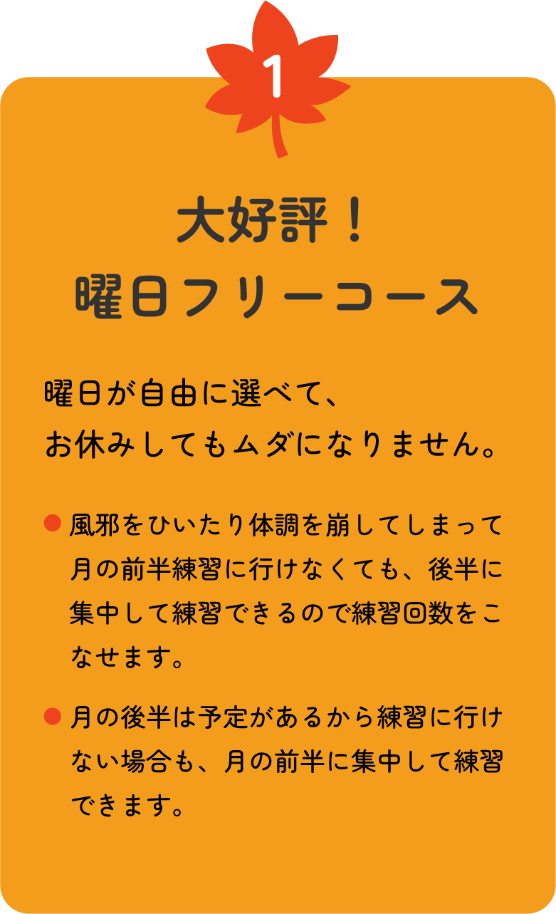 1 大好評！曜日フリーコース　曜日が自由に選べて、お休みしてもムダになりません。●風邪をひいたり体調を崩してしまって月の前半練習に行けなくても、後半に集中して練習できるので練習回数をこなせます。●月の後半は予定があるから練習に行けない場合も、月の前半に集中して練習できます。こんな使い方もOK！　月5回コースでスタートし、月の前半で5回分終了した場合は、月10回コースの差額をお支払いいただくと、月の後半も練習できます。