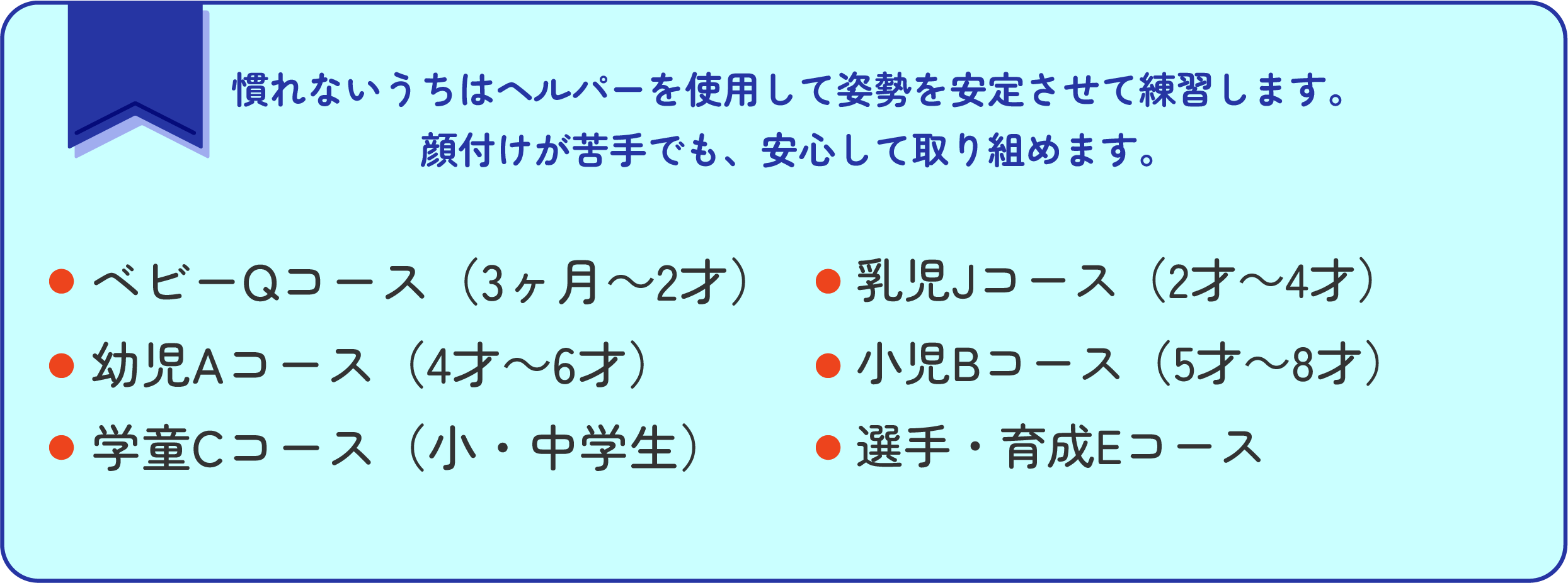 慣れないうちはヘルパーを使用して姿勢を安定させて練習します。
顔付けが苦手でも、安心して取り組めます。ベビーQコース（3ヶ月～2才）／
幼児Aコース（4才～6才）／
学童Cコース（小・中学生）／乳児Jコース（2才～4才）／
小児Bコース（5才～8才）／／
選手・育成Eコース